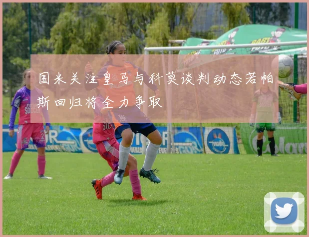 国米关注皇马与科莫谈判动态若帕斯回归将全力争取