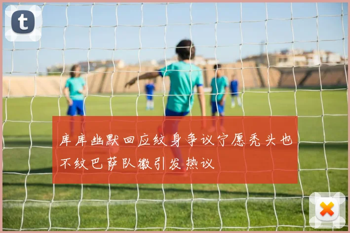 库库幽默回应纹身争议宁愿秃头也不纹巴萨队徽引发热议