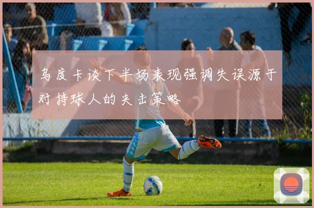 乌度卡谈下半场表现强调失误源于对持球人的夹击策略