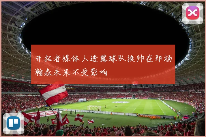 开拓者媒体人透露球队换帅在即杨瀚森未来不受影响
