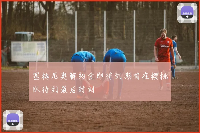 塞梅尼奥解约金即将到期将在樱桃队待到最后时刻