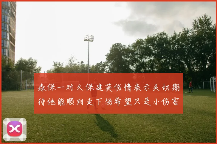森保一对久保建英伤情表示关切期待他能顺利走下场希望只是小伤害