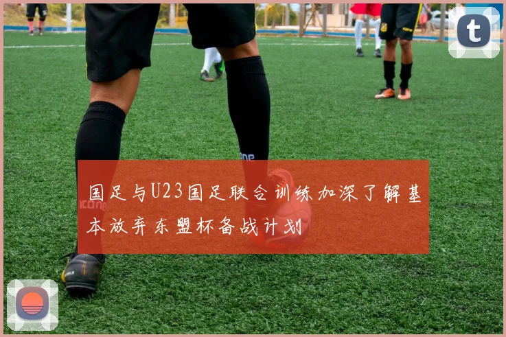 国足与U23国足联合训练加深了解基本放弃东盟杯备战计划