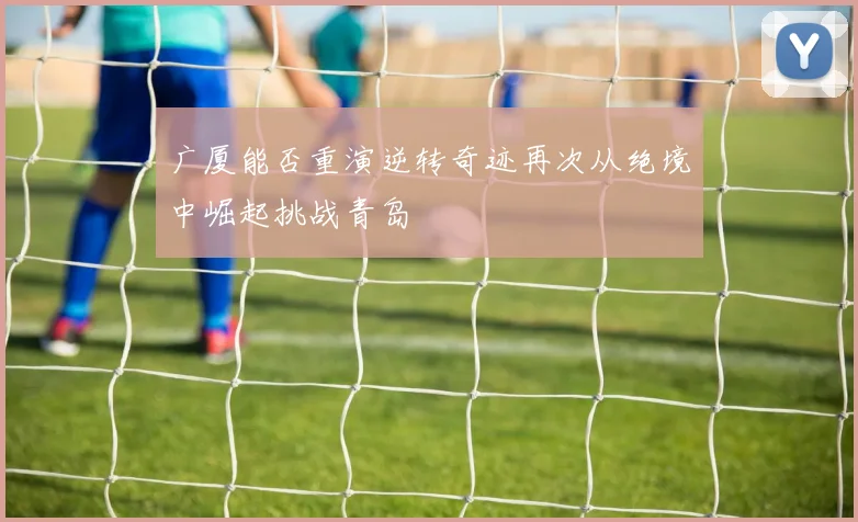 广厦能否重演逆转奇迹再次从绝境中崛起挑战青岛