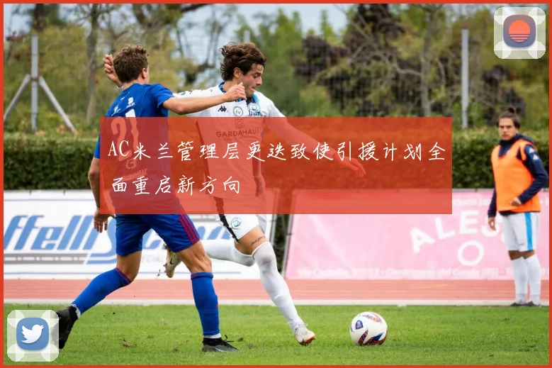 AC米兰管理层更迭致使引援计划全面重启新方向