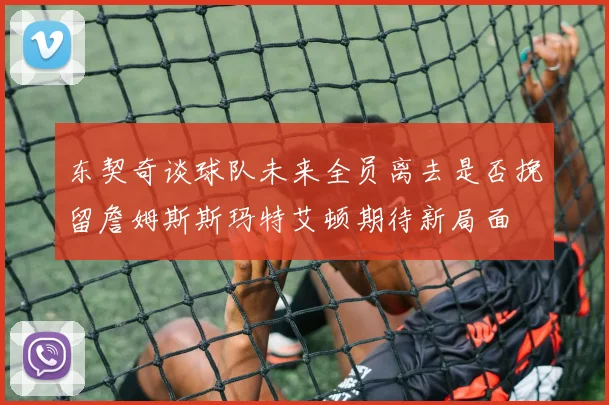 东契奇谈球队未来全员离去是否挽留詹姆斯斯玛特艾顿期待新局面