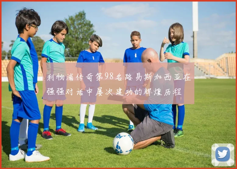 利物浦传奇第98名路易斯加西亚在强强对话中屡次建功的辉煌历程